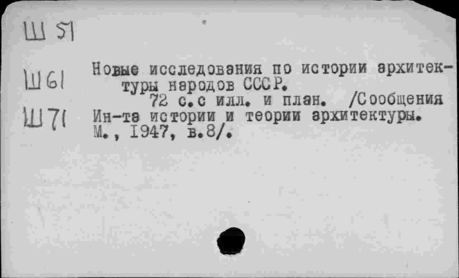 ﻿Ш si
lu Êl
ІВ7(
Новые исследования по истории архитектуры народов СССР,
72 с,с илл. и план. /Сообщения Ин-та истории и теории архитектуры. М., 1947, в. 8/.